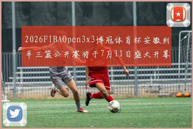 2026FIBAOpen3x3博冠体育杯安徽利辛三篮公开赛将于7月11日盛大开幕