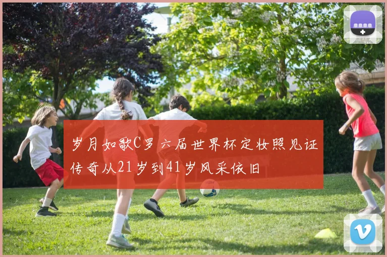 岁月如歌C罗六届世界杯定妆照见证传奇从21岁到41岁风采依旧