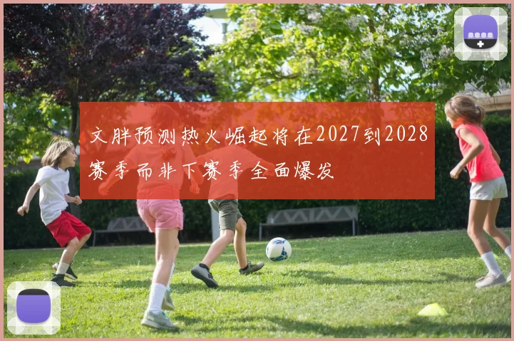 文胖预测热火崛起将在2027到2028赛季而非下赛季全面爆发