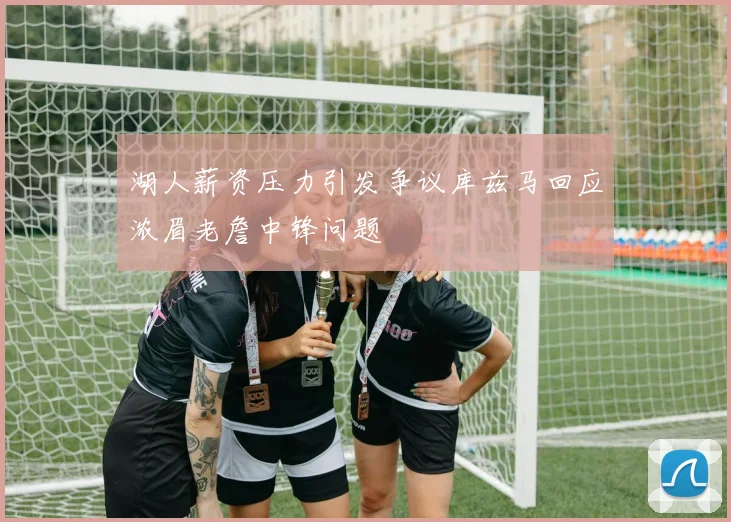 湖人薪资压力引发争议库兹马回应浓眉老詹中锋问题