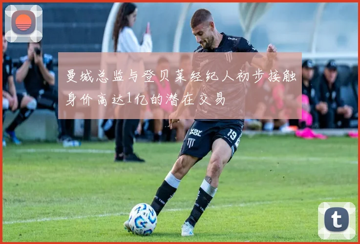曼城总监与登贝莱经纪人初步接触身价高达1亿的潜在交易