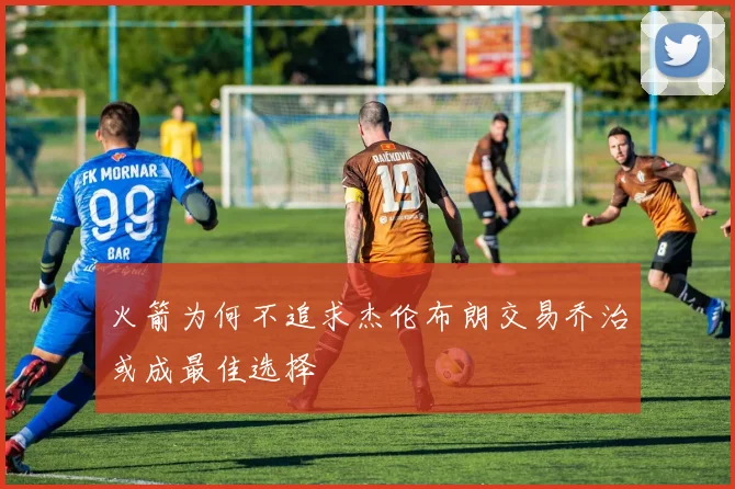 火箭为何不追求杰伦布朗交易乔治或成最佳选择