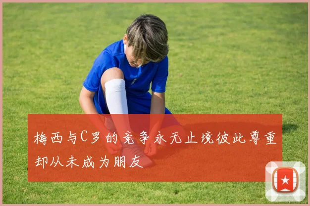 梅西与C罗的竞争永无止境彼此尊重却从未成为朋友
