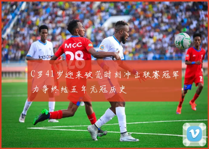 C罗41岁迎来破荒时刻冲击联赛冠军力争终结五年无冠历史
