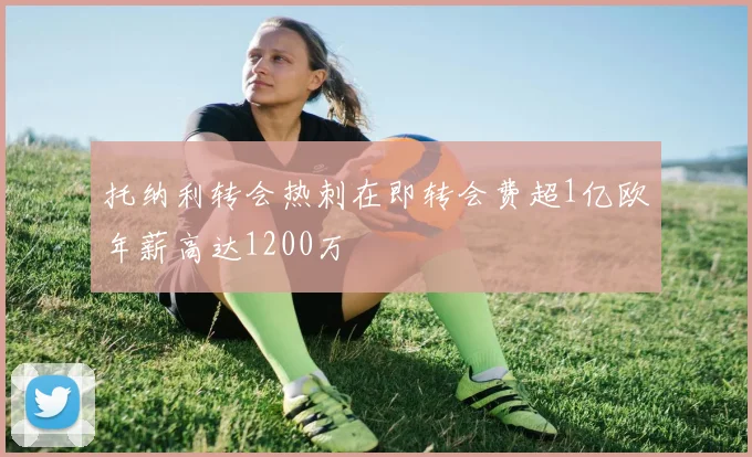 托纳利转会热刺在即转会费超1亿欧年薪高达1200万