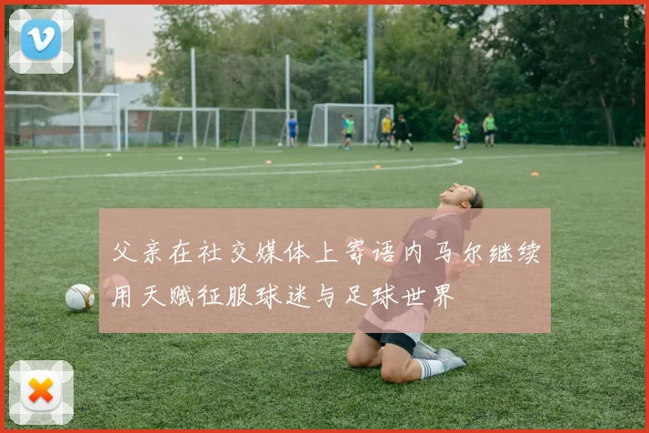 父亲在社交媒体上寄语内马尔继续用天赋征服球迷与足球世界