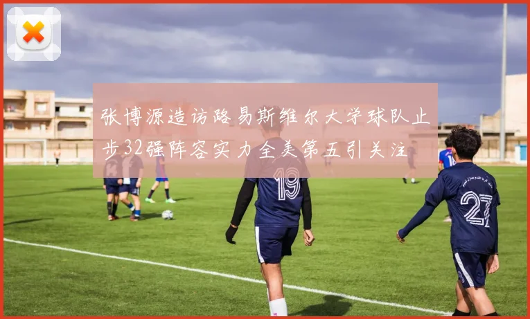 张博源造访路易斯维尔大学球队止步32强阵容实力全美第五引关注