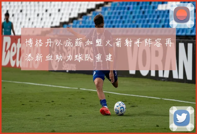 博格丹以底薪加盟火箭射手阵容再添新血助力球队重建