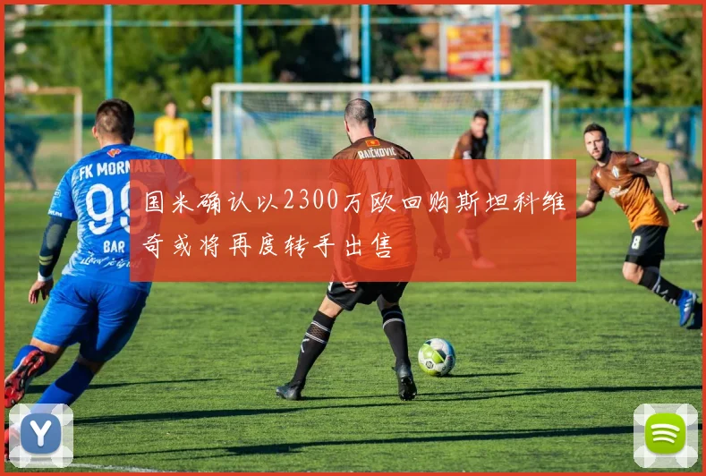 国米确认以2300万欧回购斯坦科维奇或将再度转手出售