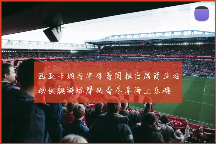 西亚卡姆与字母哥同框出席商业活动快艇游玩摩纳哥尽享海上乐趣