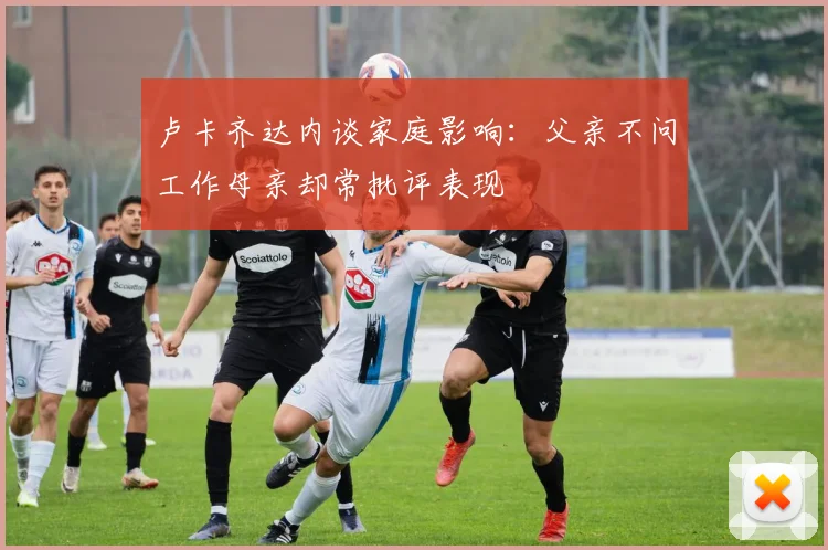 卢卡齐达内谈家庭影响：父亲不问工作母亲却常批评表现