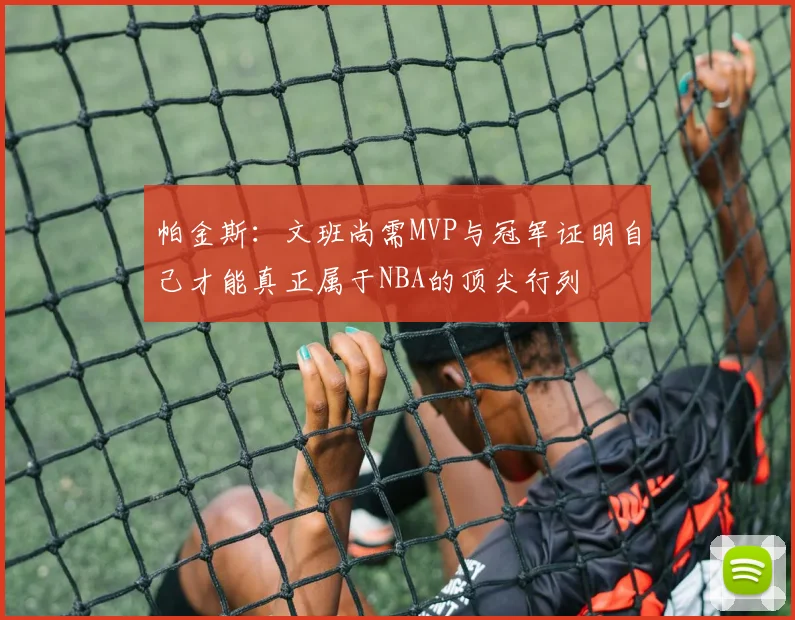 帕金斯：文班尚需MVP与冠军证明自己才能真正属于NBA的顶尖行列