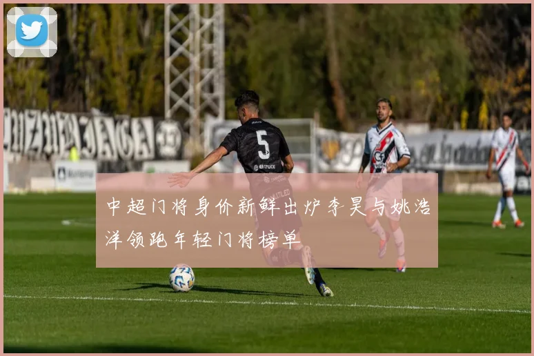 中超门将身价新鲜出炉李昊与姚浩洋领跑年轻门将榜单