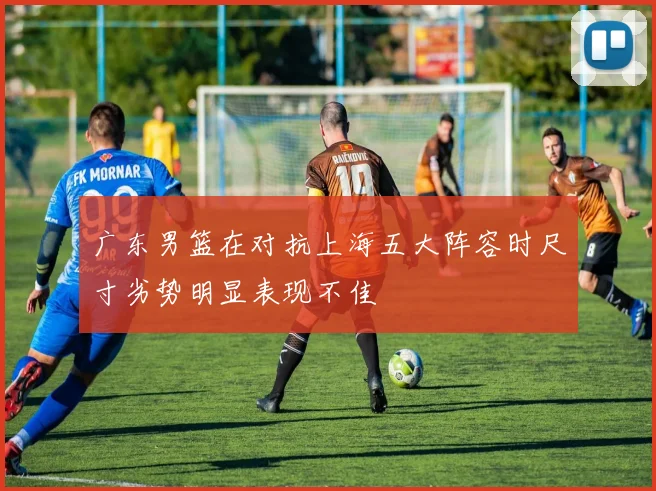 广东男篮在对抗上海五大阵容时尺寸劣势明显表现不佳