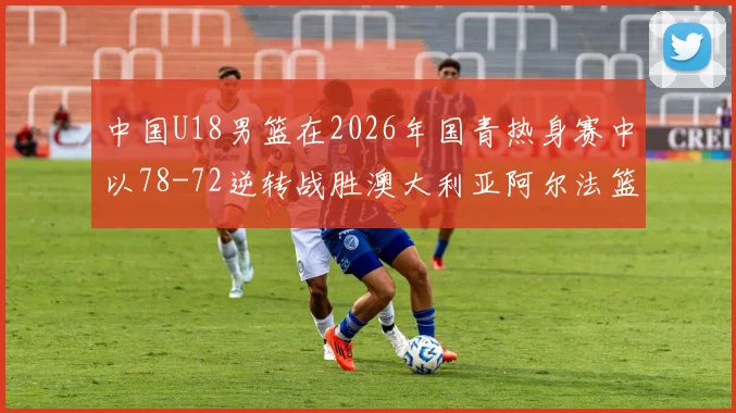 中国U18男篮在2026年国青热身赛中以78-72逆转战胜澳大利亚阿尔法篮球学院
