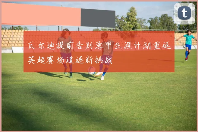 瓦尔迪提前告别意甲生涯计划重返英超赛场追逐新挑战