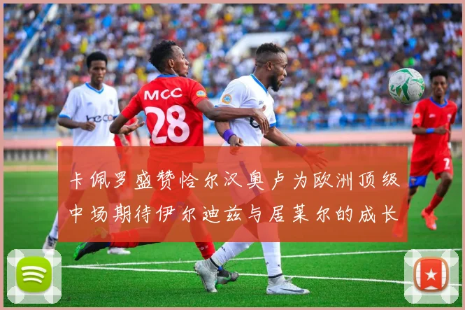 卡佩罗盛赞恰尔汉奥卢为欧洲顶级中场期待伊尔迪兹与居莱尔的成长