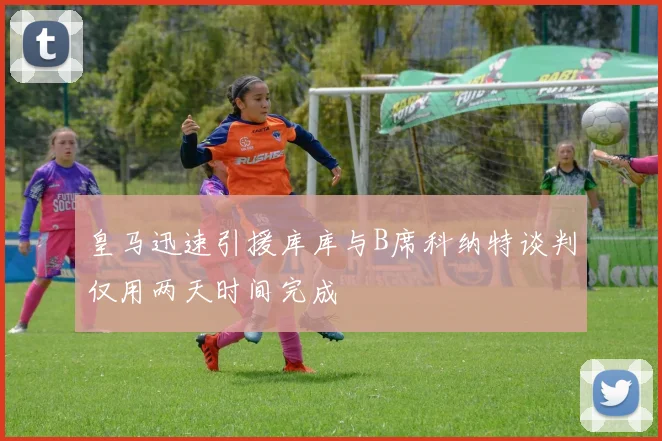 皇马迅速引援库库与B席科纳特谈判仅用两天时间完成