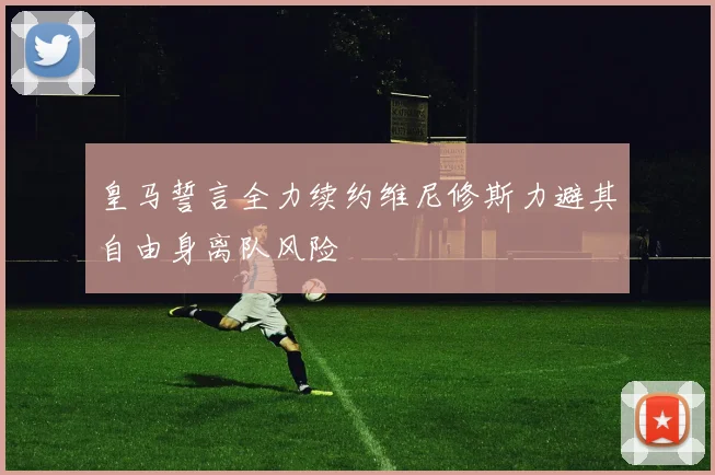 皇马誓言全力续约维尼修斯力避其自由身离队风险