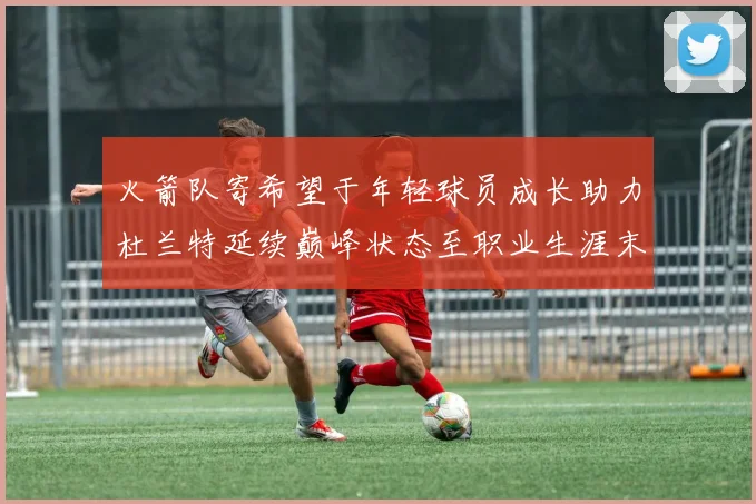 火箭队寄希望于年轻球员成长助力杜兰特延续巅峰状态至职业生涯末期