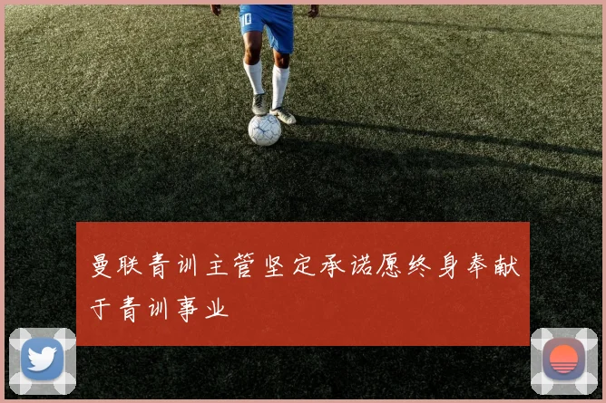 曼联青训主管坚定承诺愿终身奉献于青训事业