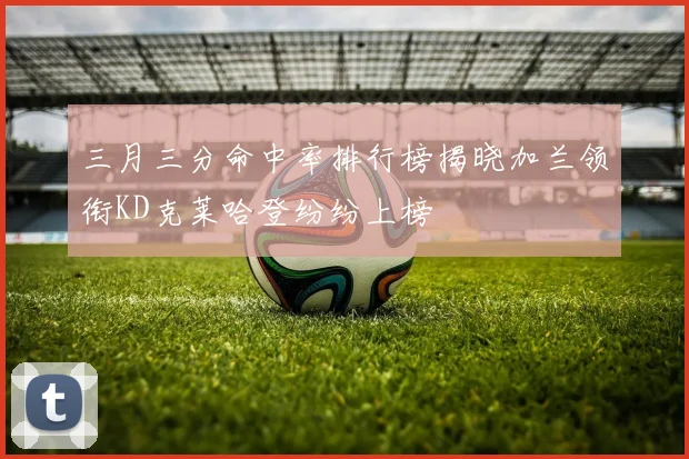 三月三分命中率排行榜揭晓加兰领衔KD克莱哈登纷纷上榜