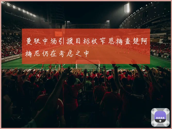 曼联中场引援目标收窄恩梅查楚阿梅尼仍在考虑之中