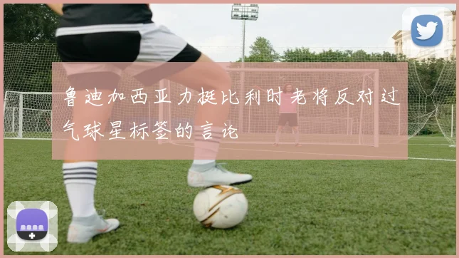 鲁迪加西亚力挺比利时老将反对过气球星标签的言论
